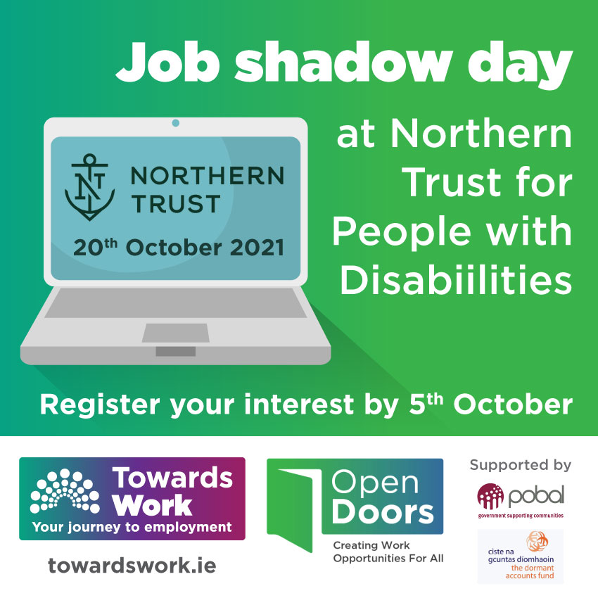Job shadow day at Northern Trust for people with disabilities. Graphic of laptop with Northern Trust logo on screen as well as date 20th October 2021. Register your interest by 5th October. Towards Work logo Open Doors Logo Supported by Pobal, Dormant Accounts fund. towardswork.ie